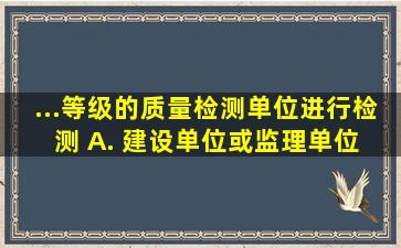 ...等级的质量检测单位进行检测。 A. 建设单位或监理单位 B. 施工...