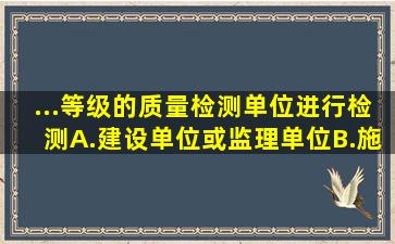 ...等级的质量检测单位进行检测。A.建设单位或监理单位B.施工...