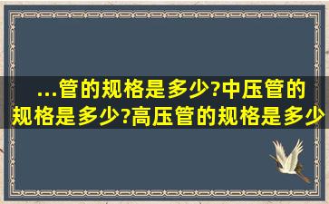 ...管的规格是多少?中压管的规格是多少?高压管的规格是多少?技术规范?