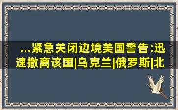 ...紧急关闭边境,美国警告:迅速撤离该国|乌克兰|俄罗斯|北约成员国...