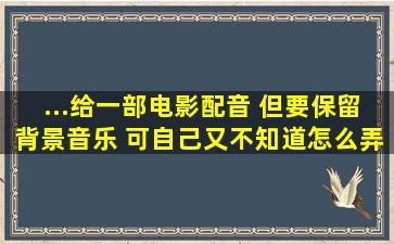 ...给一部电影配音 但要保留背景音乐 可自己又不知道怎么弄 求帮忙?