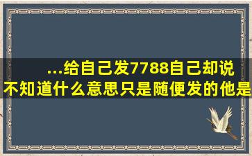 ...给自己发7788,自己却说不知道什么意思,只是随便发的,他是什么意思?