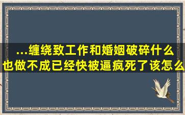 ...缠绕致工作和婚姻破碎,什么也做不成,已经快被逼疯死了,该怎么...