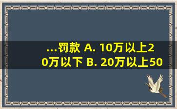 ...罚款。 A. 10万以上20万以下 B. 20万以上50万以下 C. 50万以上...