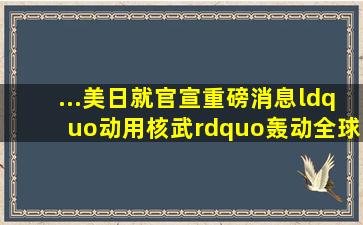 ...美日就官宣重磅消息,“动用核武”轰动全球日本政府美国