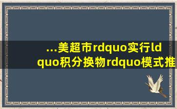 ...美超市”,实行“积分换物”模式,推进农村垃圾分类。农户可以把平时...