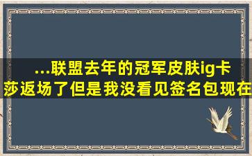 ...联盟,去年的冠军皮肤ig卡莎,返场了,但是我没看见签名包,现在还能买...