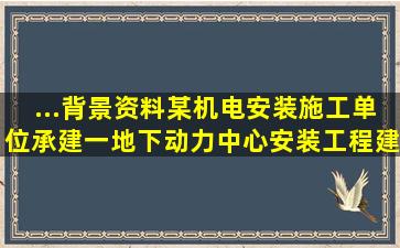 ...背景资料某机电安装施工单位承建一地下动力中心安装工程,建筑物为...