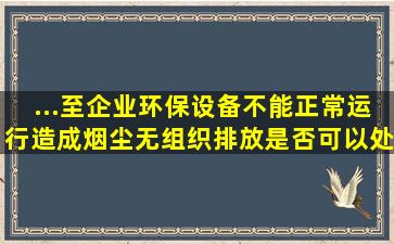 ...至企业环保设备不能正常运行造成烟尘无组织排放,是否可以处罚企业?