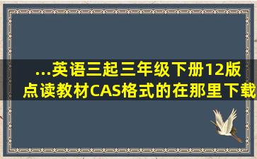 ...英语三起三年级下册12版点读教材CAS格式的在那里下载啊 急求答案