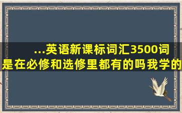 ...英语新课标词汇3500词是在必修和选修里都有的吗,我学的是人教版的?