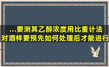 ...要测其乙醇浓度(用比重计法)对酒样要预先如何处理后才能进行测定()。