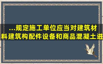 ...规定,施工单位应当对建筑材料、建筑构配件、设备和商品混凝土进行...