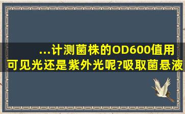 ...计测菌株的OD600值用可见光还是紫外光呢?吸取菌悬液进比色皿...