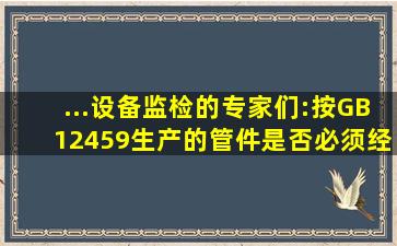 ...设备监检的专家们:按GB12459生产的管件是否必须经过监检才能出厂?