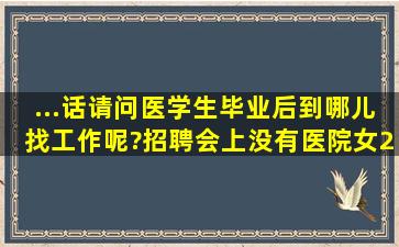 ...话。请问医学生毕业后到哪儿找工作呢?招聘会上没有医院(女,20岁)