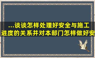 ...谈谈怎样处理好安全与施工进度的关系,并对本部门怎样做好安全生产...