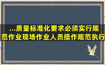 ...质量标准化要求必须实行规范作业,现场作业人员操作规范,执行()制度...