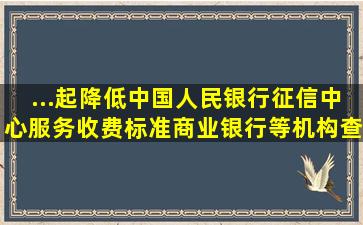 ...起降低中国人民银行征信中心服务收费标准。商业银行等机构查询...