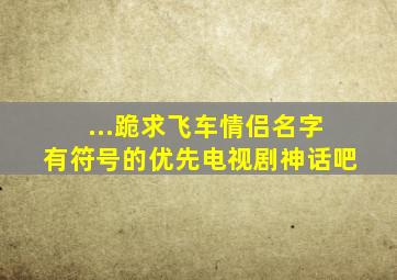 ...跪求飞车情侣名字 有符号的优先【电视剧神话吧】 