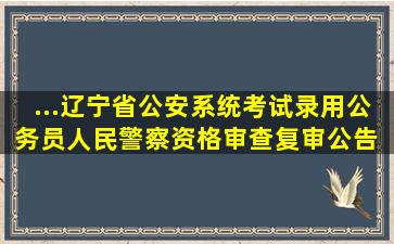 ...辽宁省公安系统考试录用公务员(人民警察)资格审查(复审)公告 