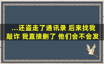 ...还盗走了通讯录 后来找我敲诈 我直接删了 他们会不会发给我的...