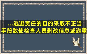 ...逃避责任的目的,采取不正当手段,致使检查人员删改信息或避重就轻...