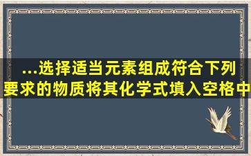 ...选择适当元素,组成符合下列要求的物质,将其化学式填入空格中: (1)可...