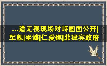 ...遭无视,现场对峙画面公开|军舰|坐滩|仁爱礁|菲律宾政府