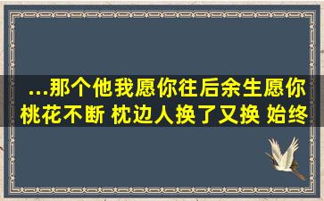 ...那个他我愿你往后余生愿你桃花不断 枕边人换了又换 始终无一人相伴...