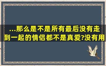 ...那么是不是所有最后没有走到一起的情侣都不是真爱?没有用真爱的...