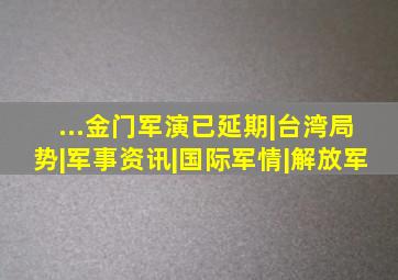 ...金门军演已延期|台湾局势|军事资讯|国际军情|解放军