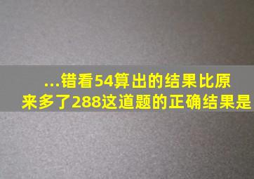 ...错看54,算出的结果比原来多了288,这道题的正确结果是