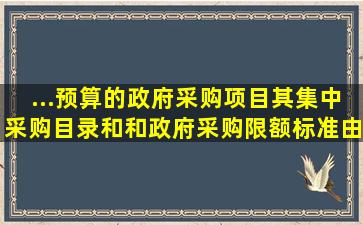 ...预算的政府采购项目,其集中采购目录和和政府采购限额标准由省...