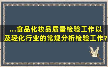 ...食品、化妆品、质量检验工作,以及轻化行业的常规分析检验工作。?