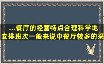 ...餐厅的经营特点,合理科学地安排班次,一般来说,中餐厅较多的采用()。