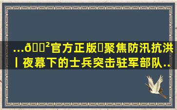 ...🎲官方正版✅聚焦防汛抗洪丨夜幕下的士兵突击――驻军部队...