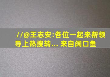 //@王志安:各位一起,来帮领导上热搜转... 来自阔口鱼 