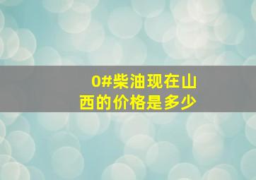 0#柴油现在山西的价格是多少