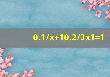 0.1/x+10.2/3x1=1