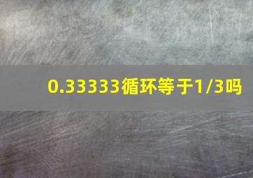 0.33333循环等于1/3吗