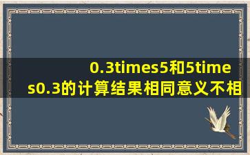 0.3×5和5×0.3的计算结果相同,意义不相同.______.