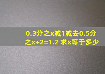 0.3分之x减1减去0.5分之x+2=1.2 求x等于多少