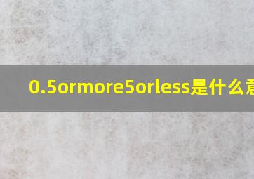 0.5ormore5orless是什么意思