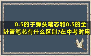 0.5的子弹头笔芯和0.5的全针管笔芯有什么区别?在中考时用的是哪种?