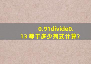 0.91÷0.13 等于多少列式计算?