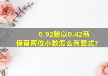 0.92除以0.42商保留两位小数怎么列竖式?