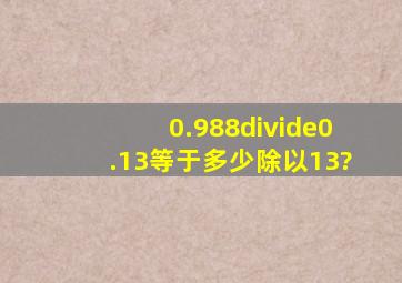 0.988÷0.13等于多少除以13?