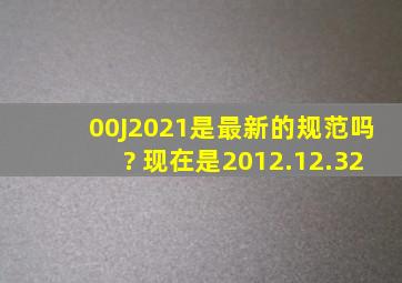 00J2021是最新的规范吗? 现在是2012.12.32