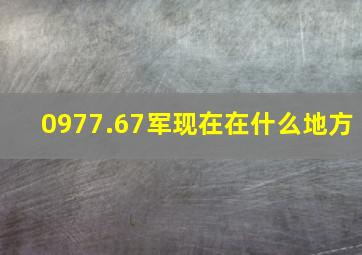 0977.67军现在在什么地方